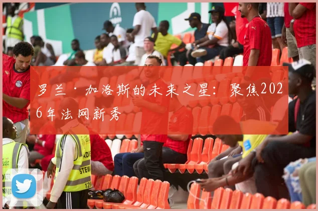 罗兰·加洛斯的未来之星：聚焦2026年法网新秀