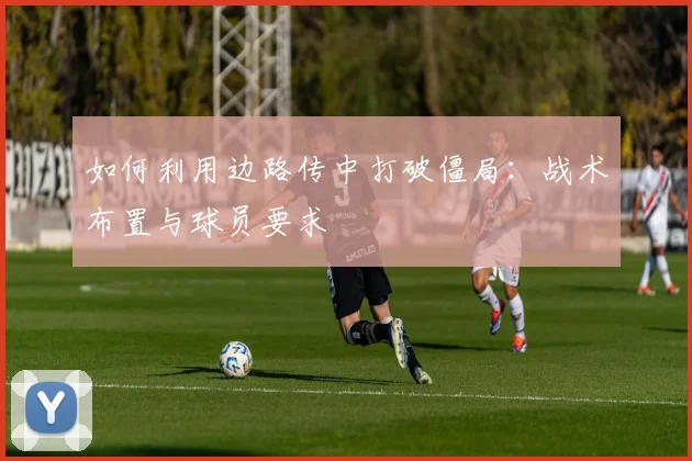 如何利用边路传中打破僵局:战术布置与球员要求