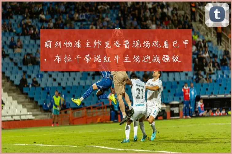 前利物浦主帅克洛普现场观看巴甲，布拉干蒂诺红牛主场迎战强敌