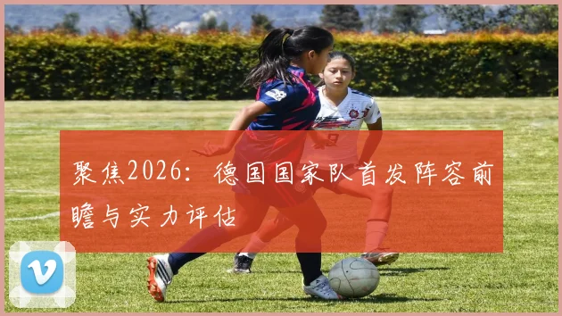 聚焦2026：德国国家队首发阵容前瞻与实力评估