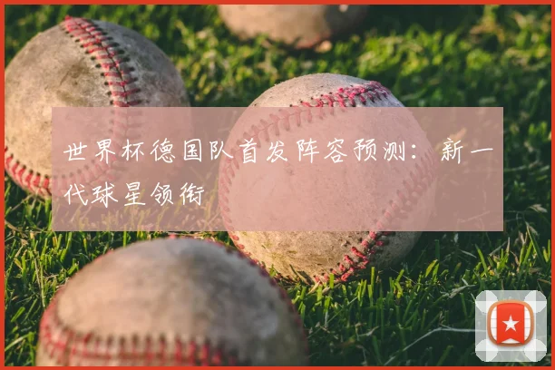 世界杯德国队首发阵容预测：新一代球星领衔