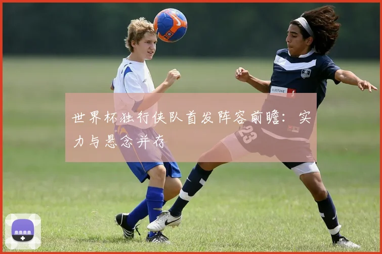 世界杯独行侠队首发阵容前瞻：实力与悬念并存