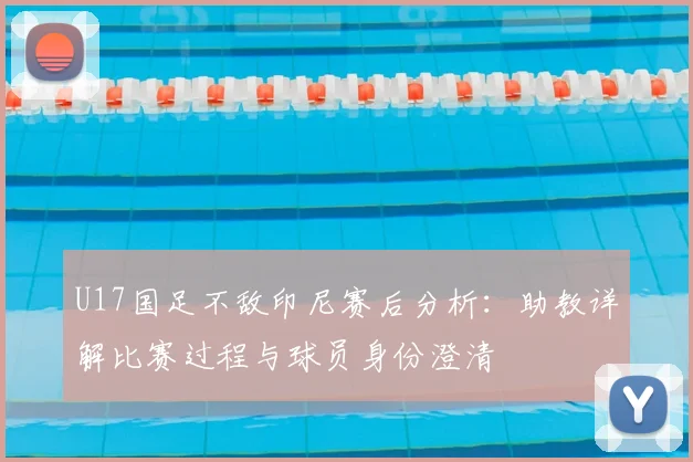 U17国足不敌印尼赛后分析：助教详解比赛过程与球员身份澄清