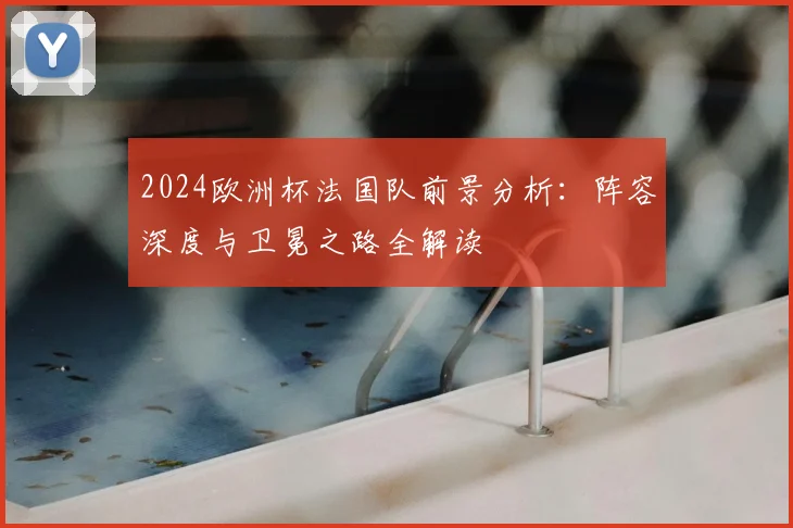 2024欧洲杯法国队前景分析：阵容深度与卫冕之路全解读