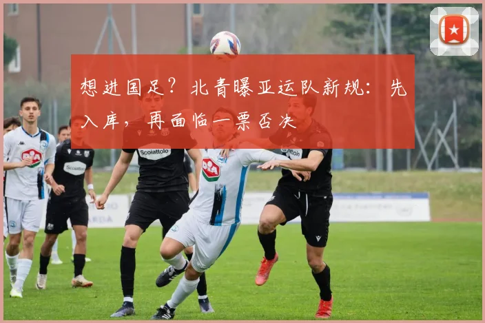 想进国足？北青曝亚运队新规：先入库，再面临一票否决
