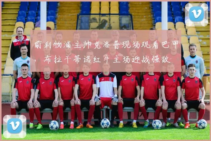 前利物浦主帅克洛普现场观看巴甲，布拉干蒂诺红牛主场迎战强敌