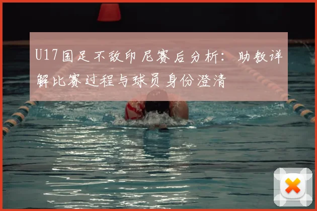 U17国足不敌印尼赛后分析：助教详解比赛过程与球员身份澄清