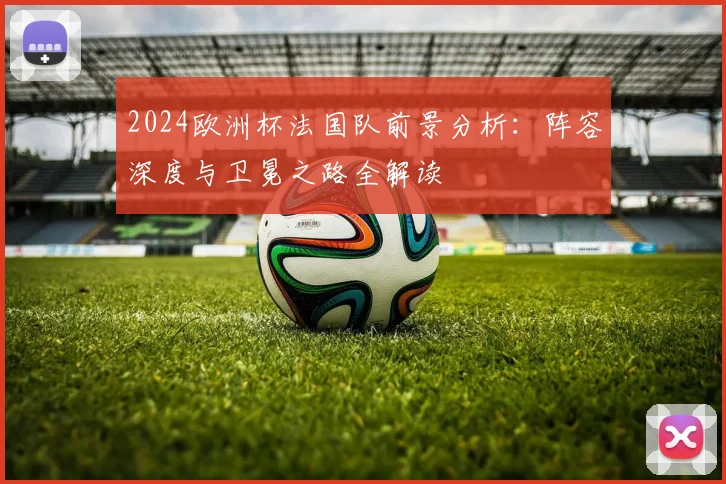 2024欧洲杯法国队前景分析：阵容深度与卫冕之路全解读