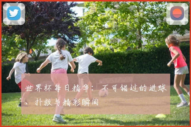 世界杯每日精华：不可错过的进球、扑救与精彩瞬间