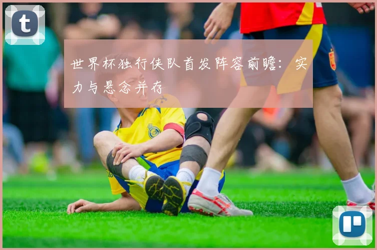 世界杯独行侠队首发阵容前瞻：实力与悬念并存