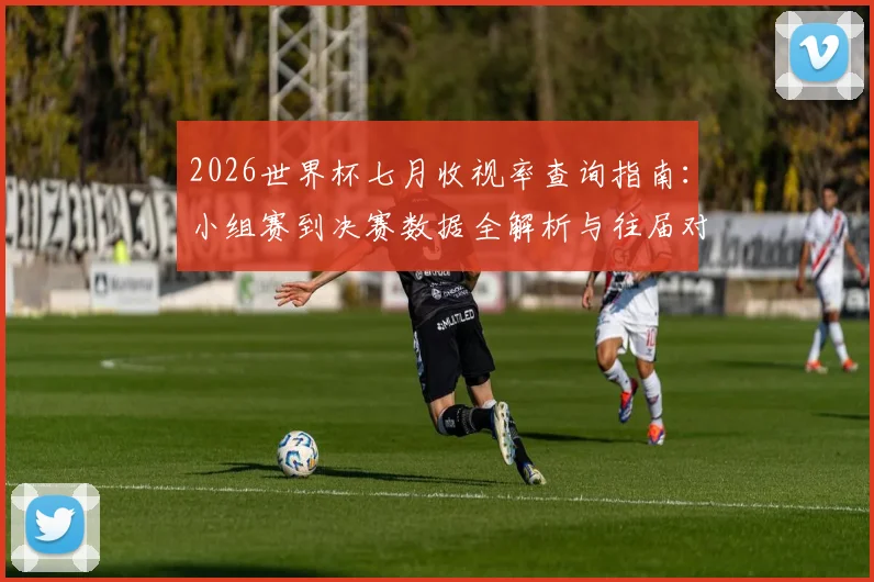 2026世界杯七月收视率查询指南：小组赛到决赛数据全解析与往届对比