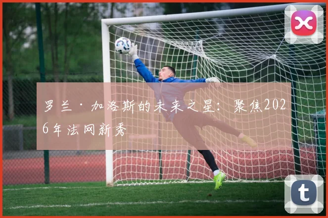 罗兰·加洛斯的未来之星:聚焦2026年法网新秀