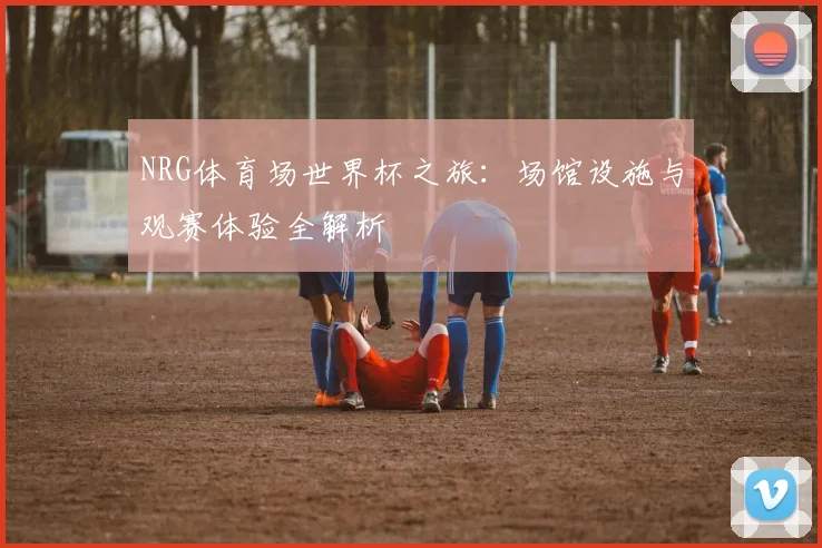 NRG体育场世界杯之旅：场馆设施与观赛体验全解析